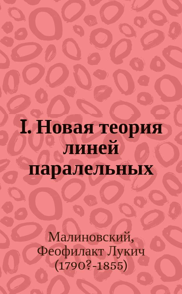 I. Новая теория линей паралельных; II. Новый способ деления углов острых, прямых и тупых на три равные части; III. Новый способ вписывания правильных многоугольников в круг одинаковым образом: а) правильного семиугольника, в) правильного девятиугольника, с) правильного одиннадцатиугольника и проч. / Соч. Ф. Малиновского