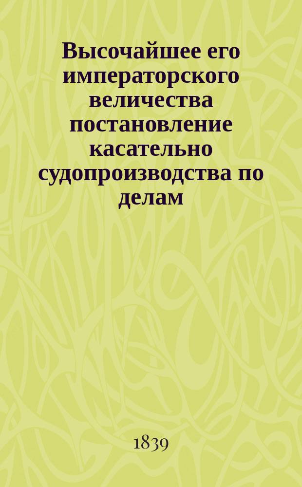 Высочайшее его императорского величества постановление касательно судопроизводства по делам, относящимся до нарушения устава о судоходстве и постановления о предупреждении контрабанды и тайного провоза товаров, изданное в Гельсингфорсе мая 28 дня 1839 года