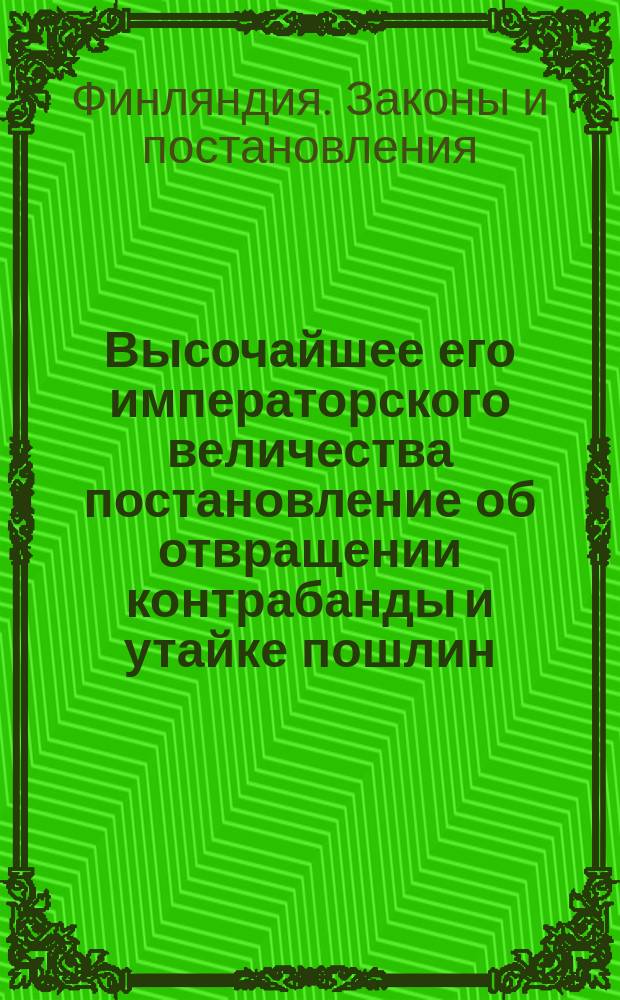 Высочайшее его императорского величества постановление об отвращении контрабанды и утайке пошлин, равно как о порядке объявления товаров, очищения их пошлиною, перевоза и складки оных, изданное в Гельсингфорсе мая 28 дня 1839 года