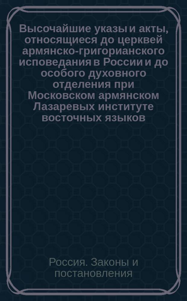 Высочайшие указы и акты, относящиеся до церквей армянско-григорианского исповедания в России и до особого духовного отделения при Московском армянском Лазаревых институте восточных языков, с обзором основания армянских церквей в столицах и учреждениях Института