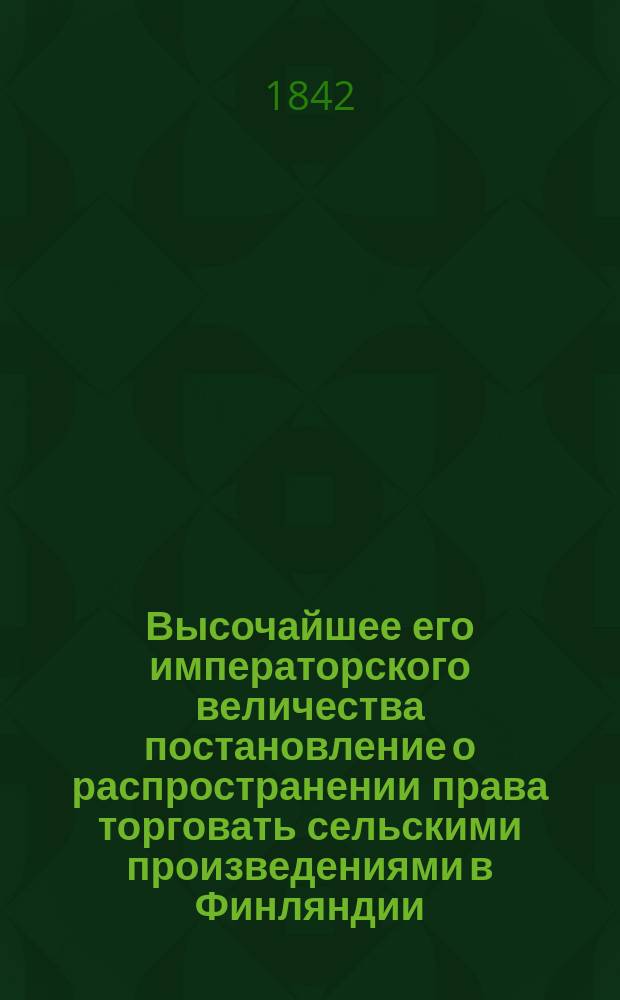 Высочайшее его императорского величества постановление о распространении права торговать сельскими произведениями в Финляндии, данное в Гельсингфорсе 6-го октября 1842