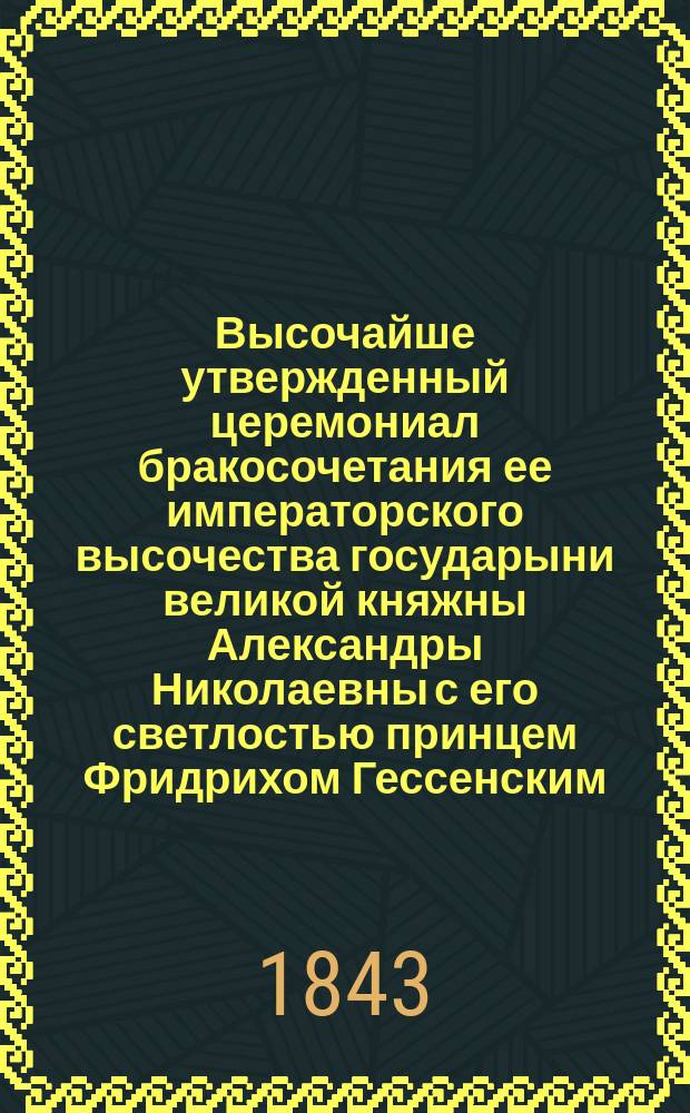 Высочайше утвержденный церемониал бракосочетания ее императорского высочества государыни великой княжны Александры Николаевны с его светлостью принцем Фридрихом Гессенским