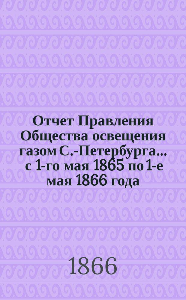 Отчет Правления Общества освещения газом С.-Петербурга... ... с 1-го мая 1865 по 1-е мая 1866 года