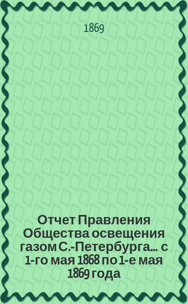 Отчет Правления Общества освещения газом С.-Петербурга... ... с 1-го мая 1868 по 1-е мая 1869 года