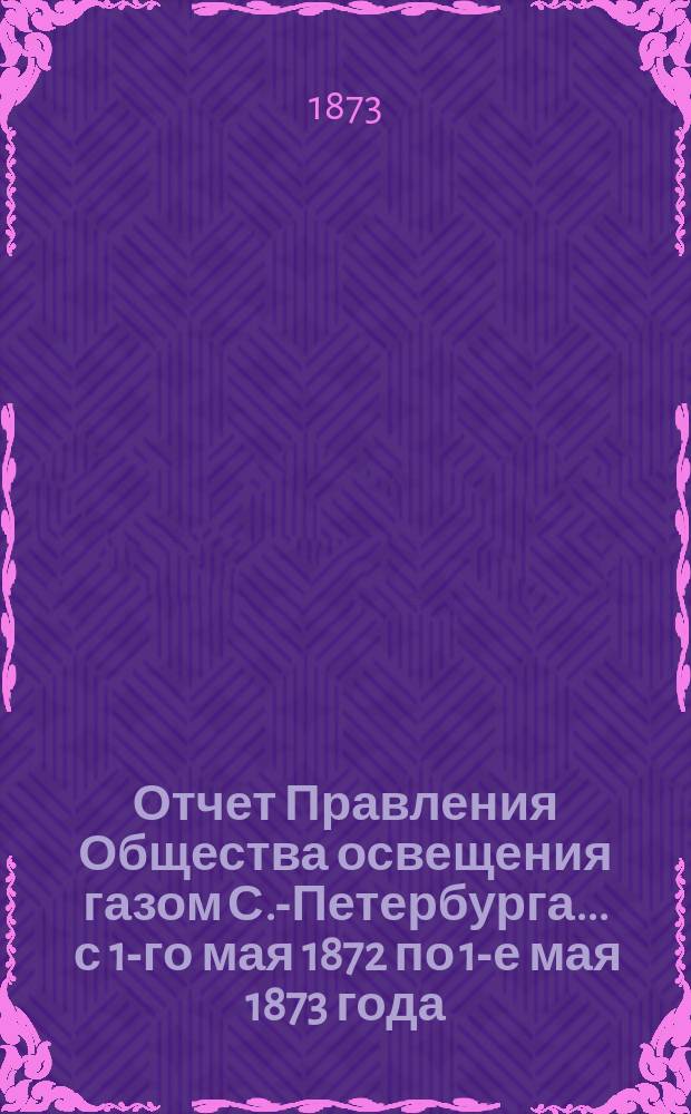 Отчет Правления Общества освещения газом С.-Петербурга... ... с 1-го мая 1872 по 1-е мая 1873 года