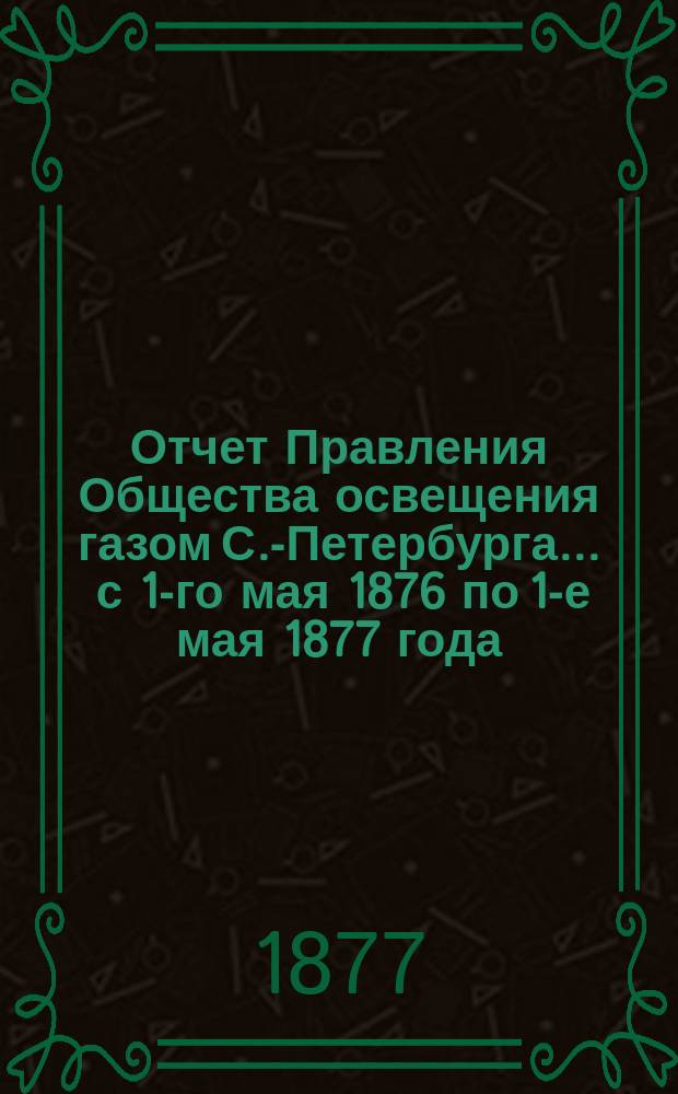 Отчет Правления Общества освещения газом С.-Петербурга... ... с 1-го мая 1876 по 1-е мая 1877 года