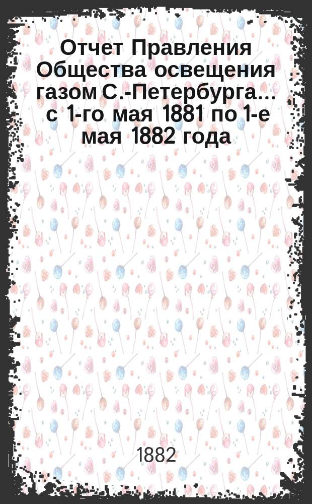 Отчет Правления Общества освещения газом С.-Петербурга... ... с 1-го мая 1881 по 1-е мая 1882 года