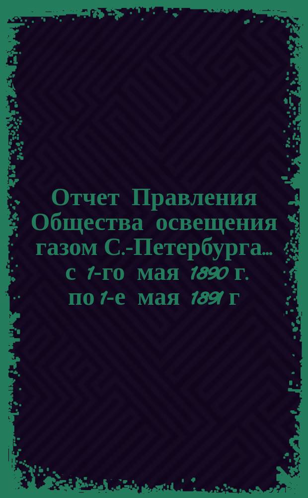 Отчет Правления Общества освещения газом С.-Петербурга... ... с 1-го мая 1890 г. по 1-е мая 1891 г.