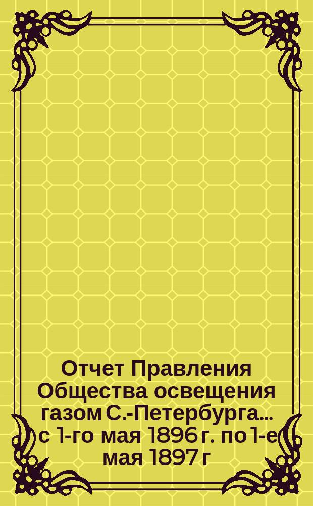 Отчет Правления Общества освещения газом С.-Петербурга... ... с 1-го мая 1896 г. по 1-е мая 1897 г.