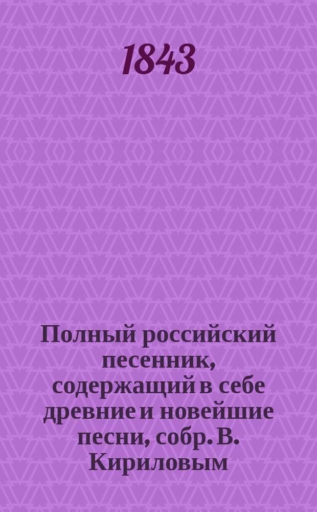 Полный российский песенник, содержащий в себе древние и новейшие песни, собр. В. Кириловым : В 3-х частях