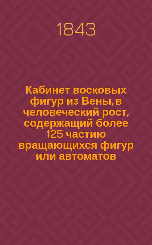 Кабинет восковых фигур из Вены, в человеческий рост, содержащий более 125 частию вращающихся фигур или автоматов, груп и изображений предметов исторических и мифологических из коих многие целые из воску : Стихотворная афиша