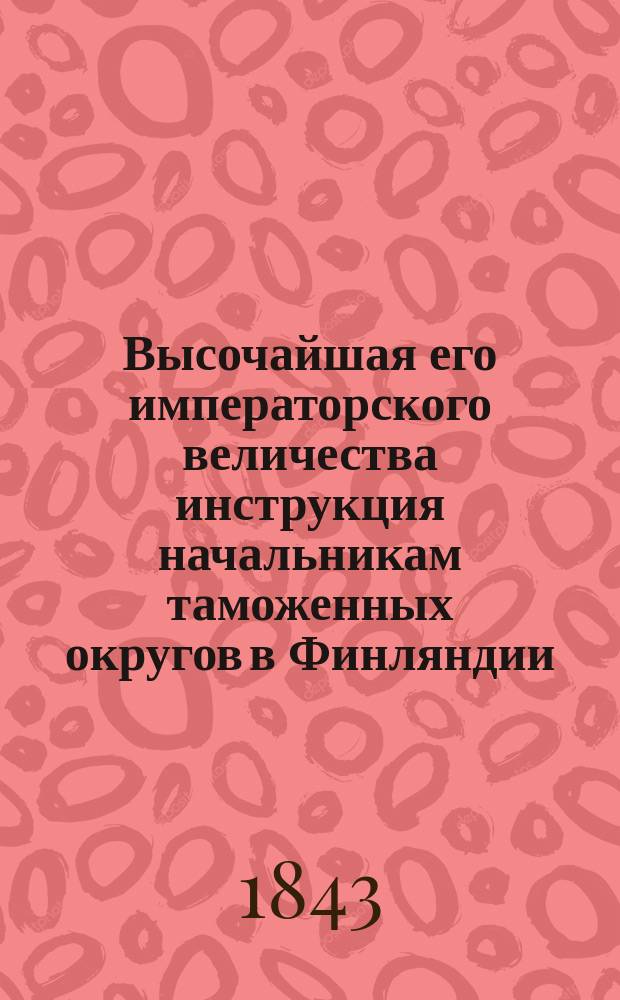 Высочайшая его императорского величества инструкция начальникам таможенных округов в Финляндии, данная в г. Гельсингфорсе, 15 марта 1843