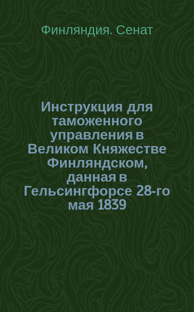 Инструкция для таможенного управления в Великом Княжестве Финляндском, данная в Гельсингфорсе 28-го мая 1839