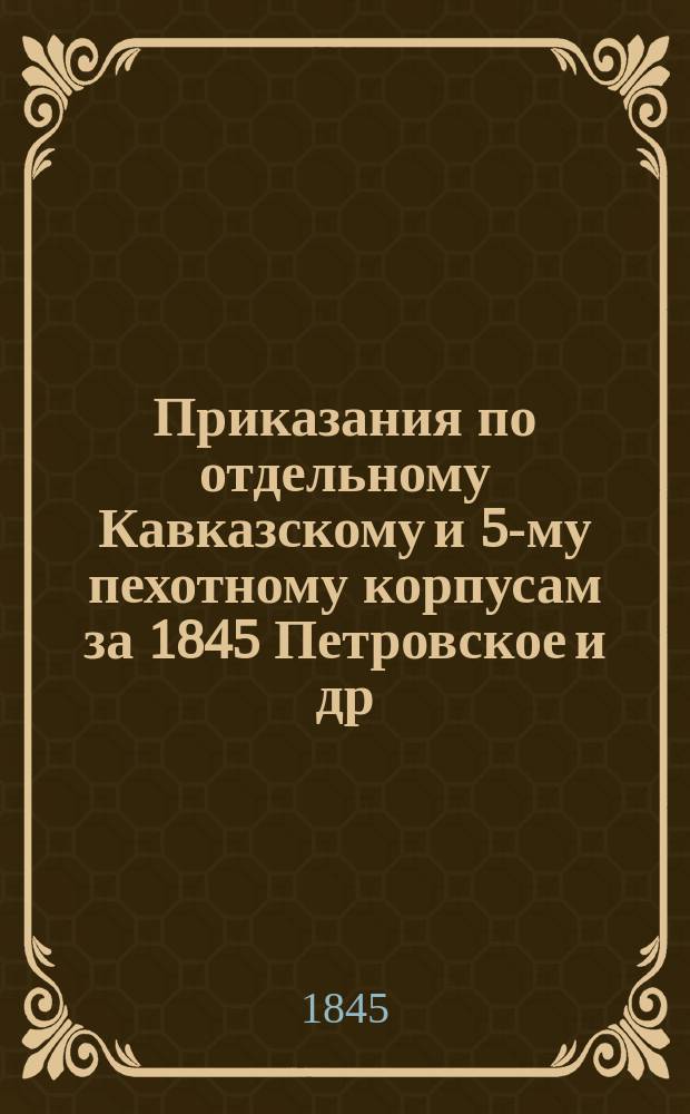 [Приказания по отдельному Кавказскому и 5-му пехотному корпусам за 1845 Петровское и др.