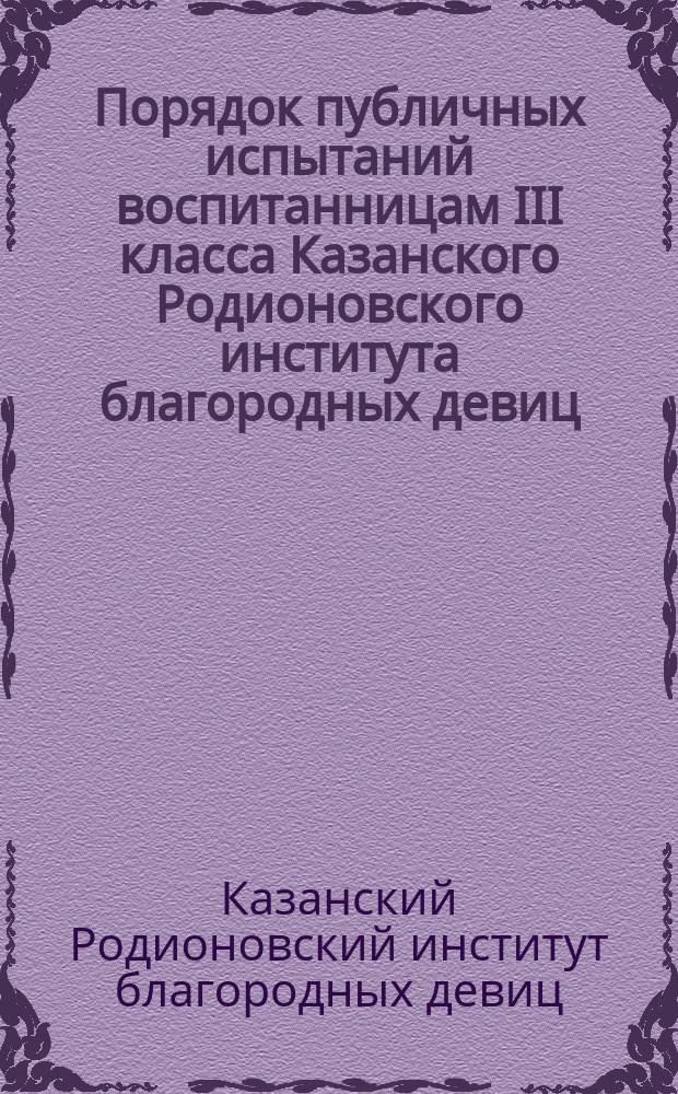 Порядок публичных испытаний воспитанницам III класса Казанского Родионовского института благородных девиц, ...