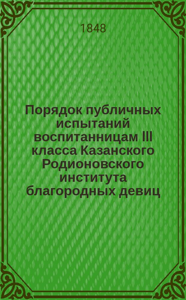 Порядок публичных испытаний воспитанницам III класса Казанского Родионовского института благородных девиц, ... ... выпускаемым в 1848 году