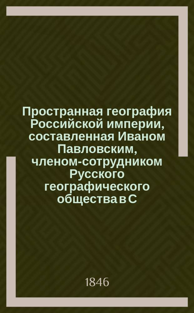 Пространная география Российской империи, составленная Иваном Павловским, членом-сотрудником Русского географического общества в С.-Петербурге