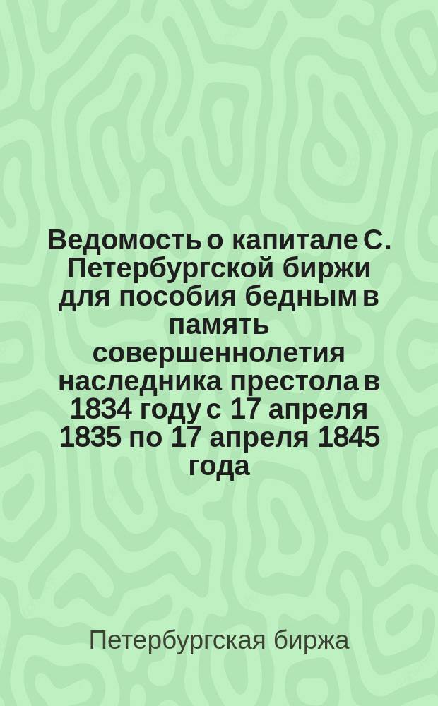 Ведомость о капитале С. Петербургской биржи для пособия бедным в память совершеннолетия наследника престола в 1834 году с 17 апреля 1835 по 17 апреля 1845 года