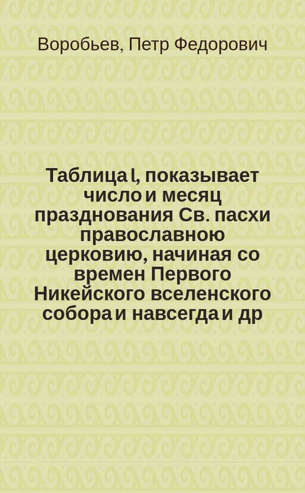 Таблица I, показывает число и месяц празднования Св. пасхи православною церковию, начиная со времен Первого Никейского вселенского собора и навсегда [и др.]