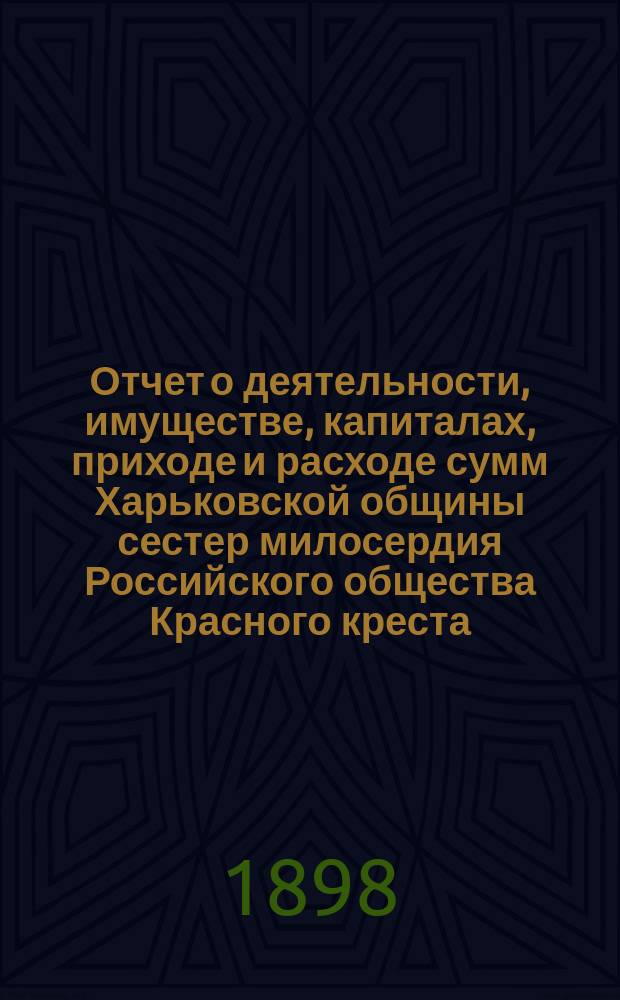 Отчет о деятельности, имуществе, капиталах, приходе и расходе сумм Харьковской общины сестер милосердия Российского общества Красного креста... а равно состоящих при Общине: амбулаторной лечебнице с аптекой и госпиталя для раненых воинов в здании стационарной лечебницы... за 1897 г.