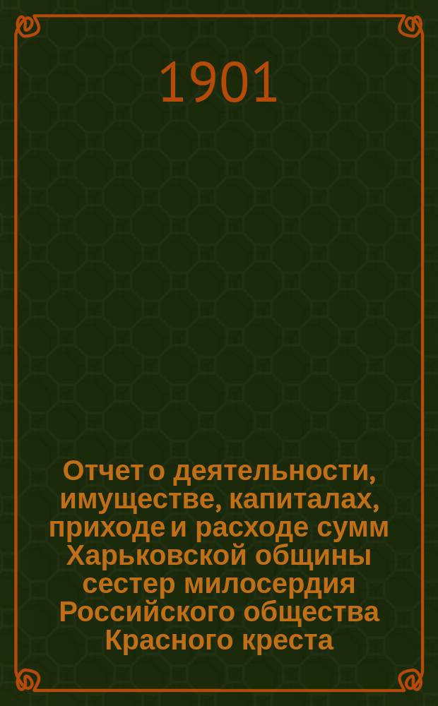 Отчет о деятельности, имуществе, капиталах, приходе и расходе сумм Харьковской общины сестер милосердия Российского общества Красного креста... а равно состоящих при Общине: амбулаторной лечебнице с аптекой и госпиталя для раненых воинов в здании стационарной лечебницы... за 1900 г.