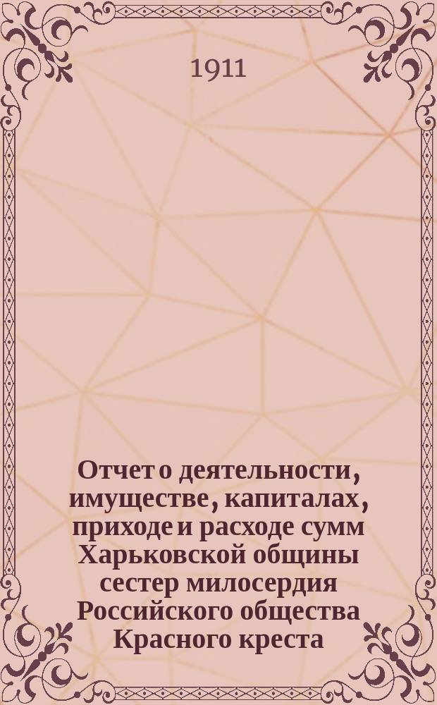 Отчет о деятельности, имуществе, капиталах, приходе и расходе сумм Харьковской общины сестер милосердия Российского общества Красного креста... а равно состоящих при Общине: амбулаторной лечебнице с аптекой и госпиталя для раненых воинов в здании стационарной лечебницы... за 1910 г.