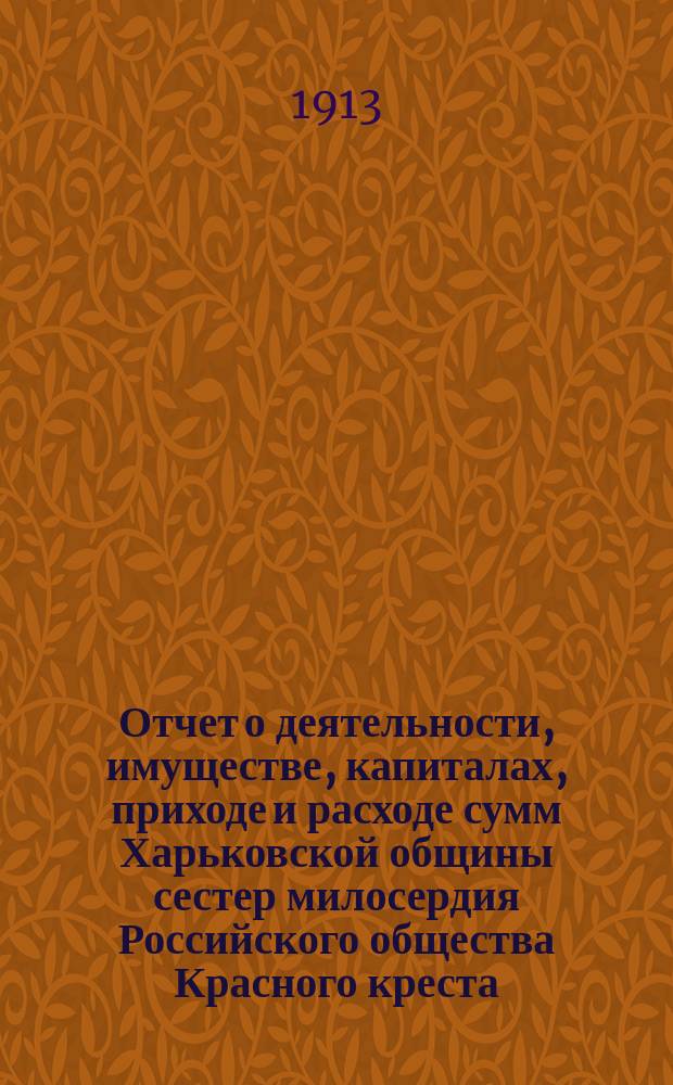 Отчет о деятельности, имуществе, капиталах, приходе и расходе сумм Харьковской общины сестер милосердия Российского общества Красного креста... а равно состоящих при Общине: амбулаторной лечебнице с аптекой и госпиталя для раненых воинов в здании стационарной лечебницы... за 1912 г.