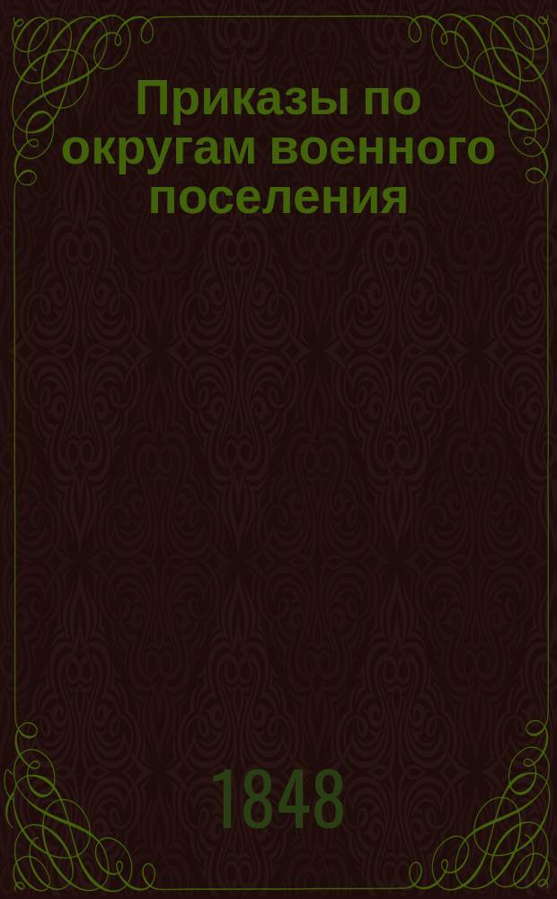 [Приказы по округам военного поселения: последним 4-м Новороссийского и 5-ти Киевской и Подольской губерний, и войскам оставшимся в оных от состава сводного кавалерийского корпуса за 1848 г.