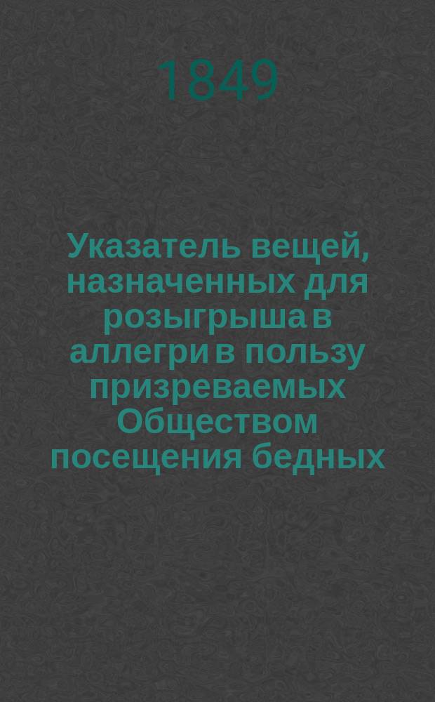 Указатель вещей, назначенных для розыгрыша в аллегри в пользу призреваемых Обществом посещения бедных. ... 10 апреля 1849 года