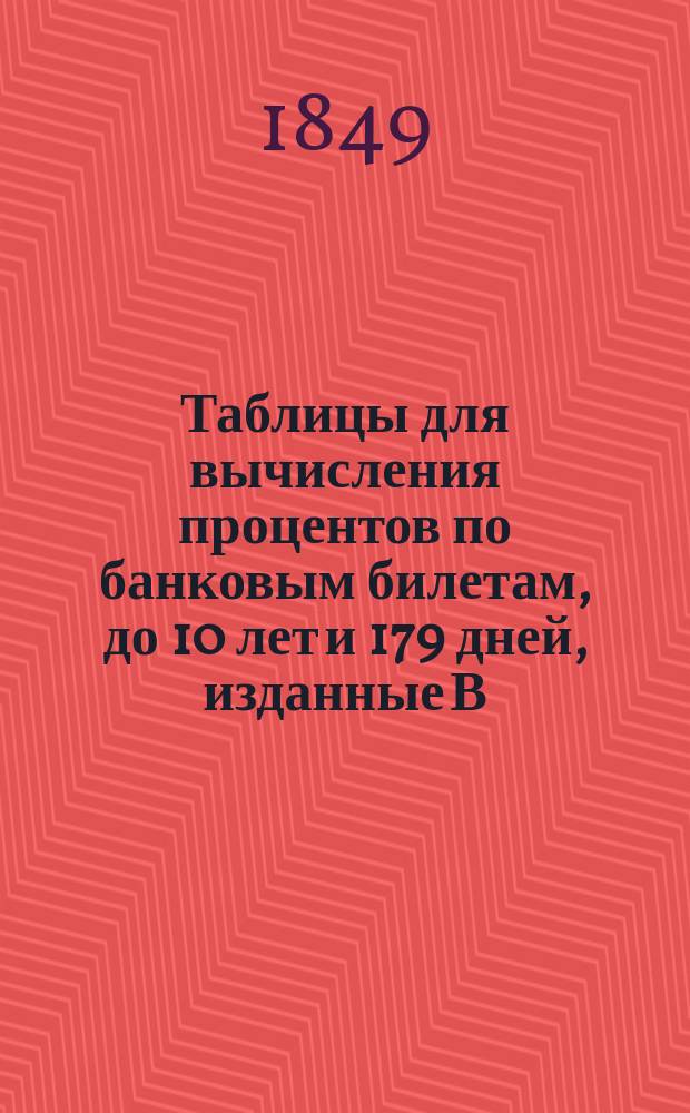 Таблицы для вычисления процентов по банковым билетам, до 10 лет и 179 дней, изданные В.Ф. Зарновым, учителем науки о торговле при Главном немецком училище св. Петра