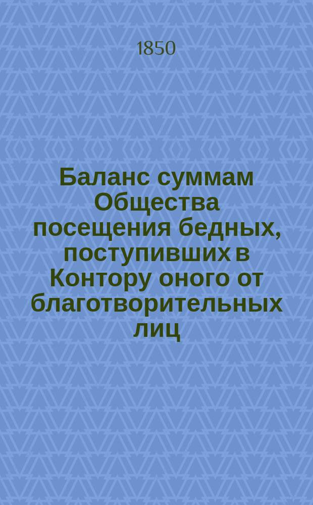 Баланс суммам Общества посещения бедных, поступивших в Контору оного от благотворительных лиц, и употребленным Конторою на разные, учрежденные Обществом, заведения, обязательные платежи и единовременные пособия... ... за 1849-й год