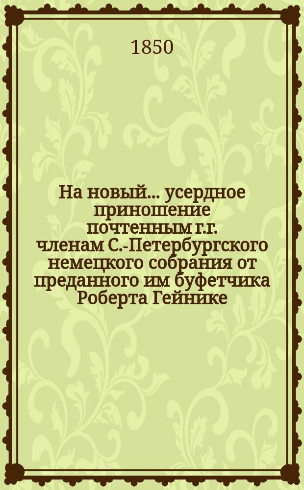 На новый... усердное приношение почтенным г.г. членам С.-Петербургского немецкого собрания от преданного им буфетчика Роберта Гейнике : Стихи