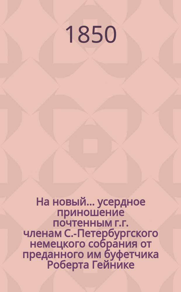 На новый... усердное приношение почтенным г.г. членам С.-Петербургского немецкого собрания от преданного им буфетчика Роберта Гейнике : [Стихи]. ... 1851-й год