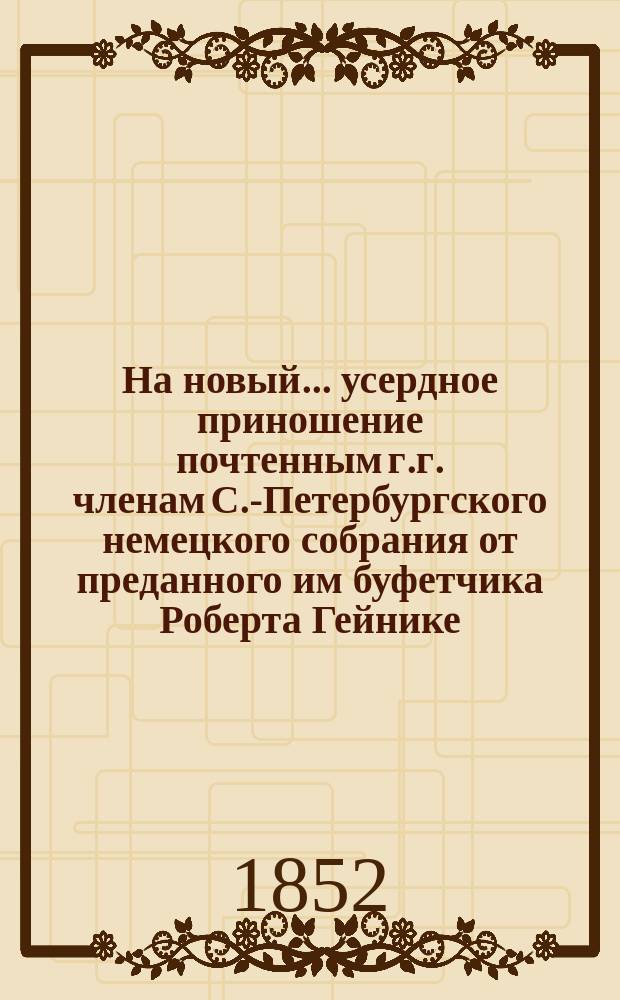 На новый... усердное приношение почтенным г.г. членам С.-Петербургского немецкого собрания от преданного им буфетчика Роберта Гейнике : [Стихи]. ... 1853 год
