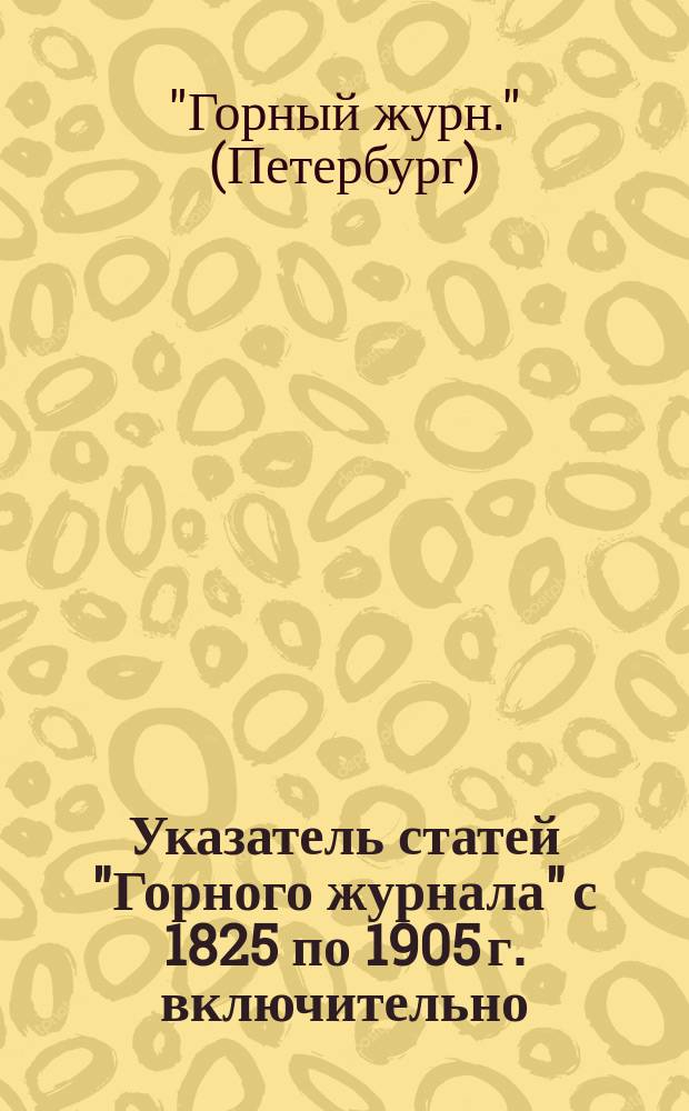 Указатель статей "Горного журнала" с 1825 по 1905 г. включительно : Состоящий из систематического указателя статей и алфавитного указателя авторов