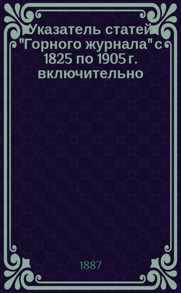 Указатель статей "Горного журнала" с 1825 по 1905 г. включительно : Состоящий из систематического указателя статей и алфавитного указателя авторов. ... с 1880 г. по 1885 г. включительно