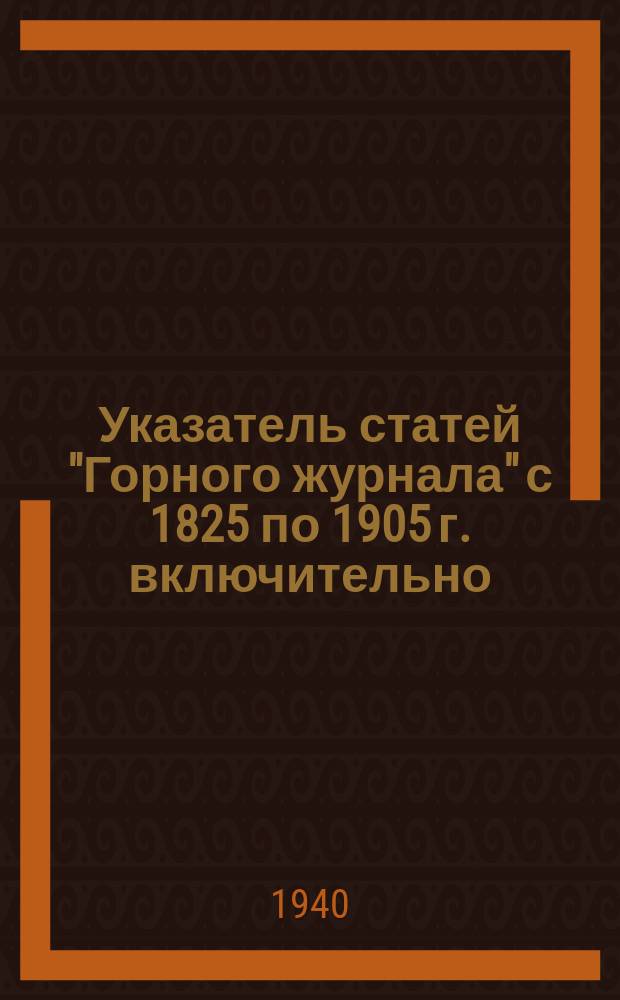 Указатель статей "Горного журнала" с 1825 по 1905 г. включительно : Состоящий из систематического указателя статей и алфавитного указателя авторов. ... с 1912 г. по 1939 г. включительно