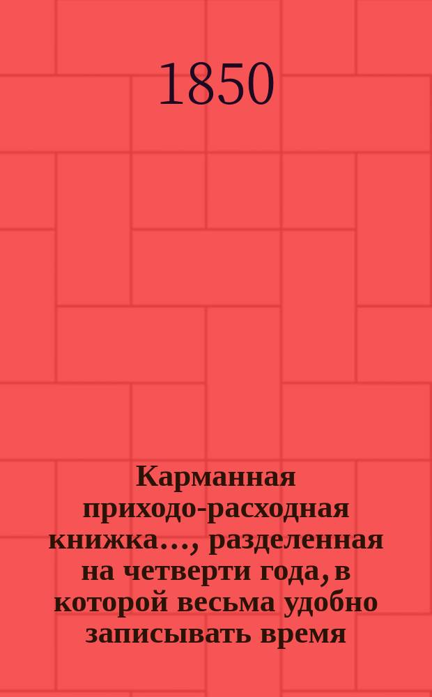 Карманная приходо-расходная книжка... , разделенная на четверти года, в которой весьма удобно записывать время, свидания, приход и расход каждого дня : Четверть 1-. ... на 1850 год ... Четверть 1. - янв.-февр.-март