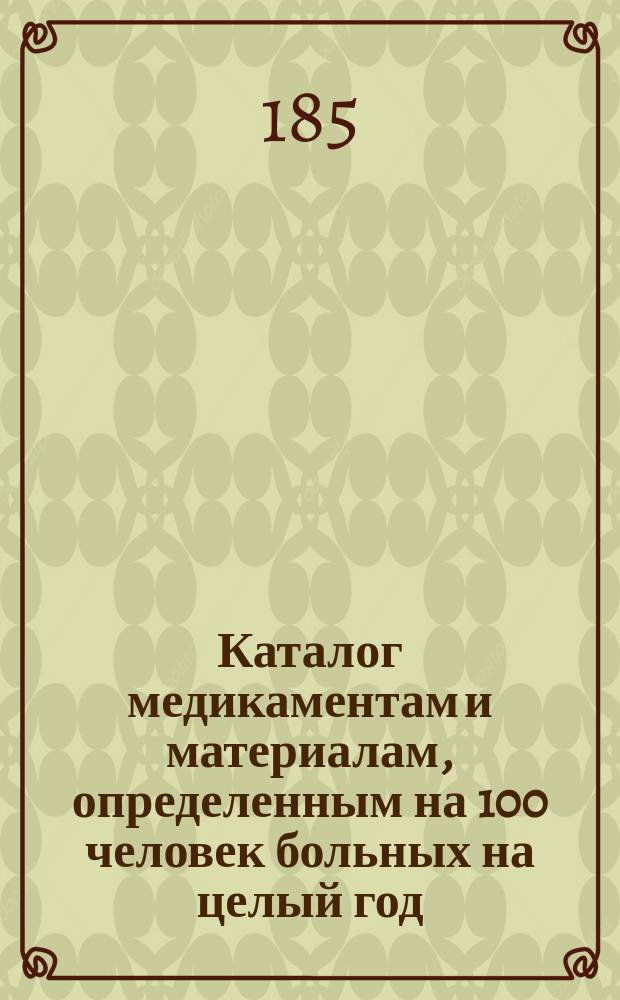 Каталог медикаментам и материалам, определенным на 100 человек больных на целый год, а также припасам и аптечной посуде по классу для военно-временных госпиталей, не имеющих при аптеке устроенной лаборатории, исключая госпиталей Кавказского корпуса : Сост. в 1852 г