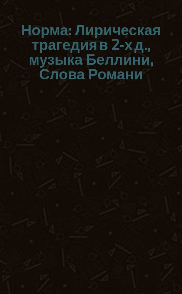Норма : Лирическая трагедия в 2-х д., музыка Беллини, Слова Романи : Краткое либретто