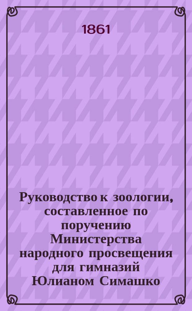 Руководство к зоологии, составленное по поручению Министерства народного просвещения для гимназий Юлианом Симашко : [ч. 1-2]. [Ч. 1] : Курс второго класса