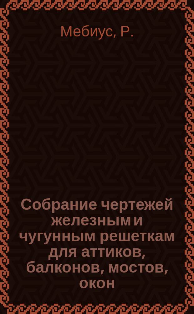 Собрание чертежей железным и чугунным решеткам для аттиков, балконов, мостов, окон, оградов, ворот и лестниц : С табл. показывающими толщину стержней и украшений и вес каждой решетки по длине оных на один погонный фут из сочинения Р. Мебиуса, королевско-прусского артиллерии поручика
