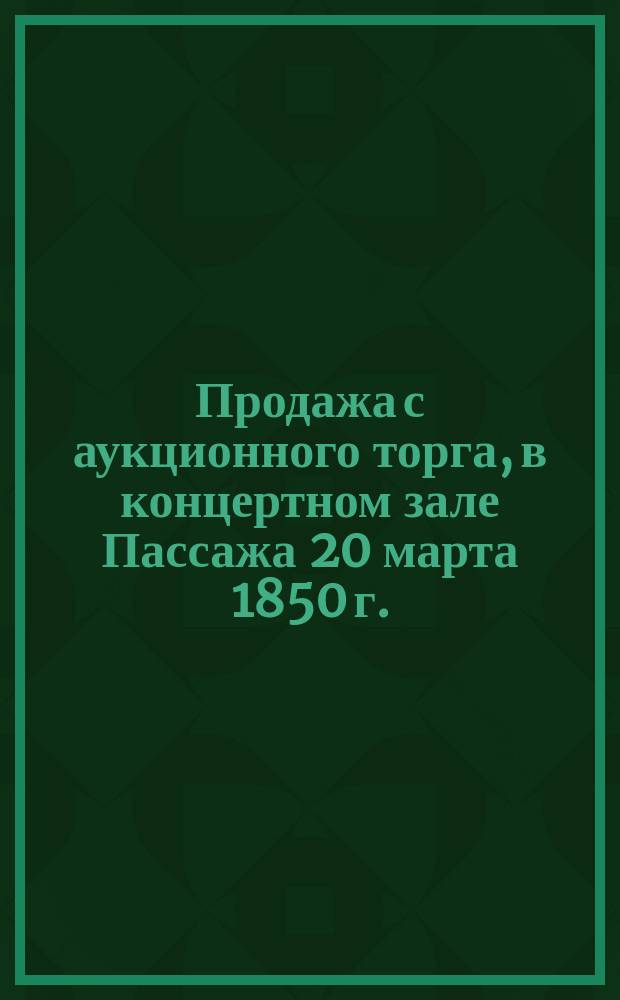 Продажа с аукционного торга, в концертном зале Пассажа [20 марта 1850 г.]
