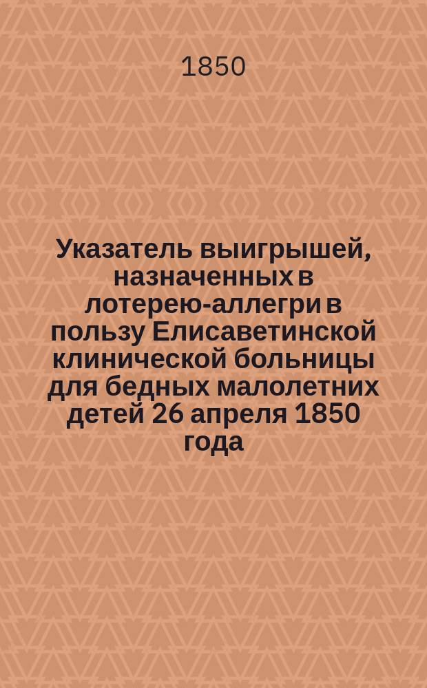 Указатель выигрышей, назначенных в лотерею-аллегри в пользу Елисаветинской клинической больницы для бедных малолетних детей 26 апреля 1850 года