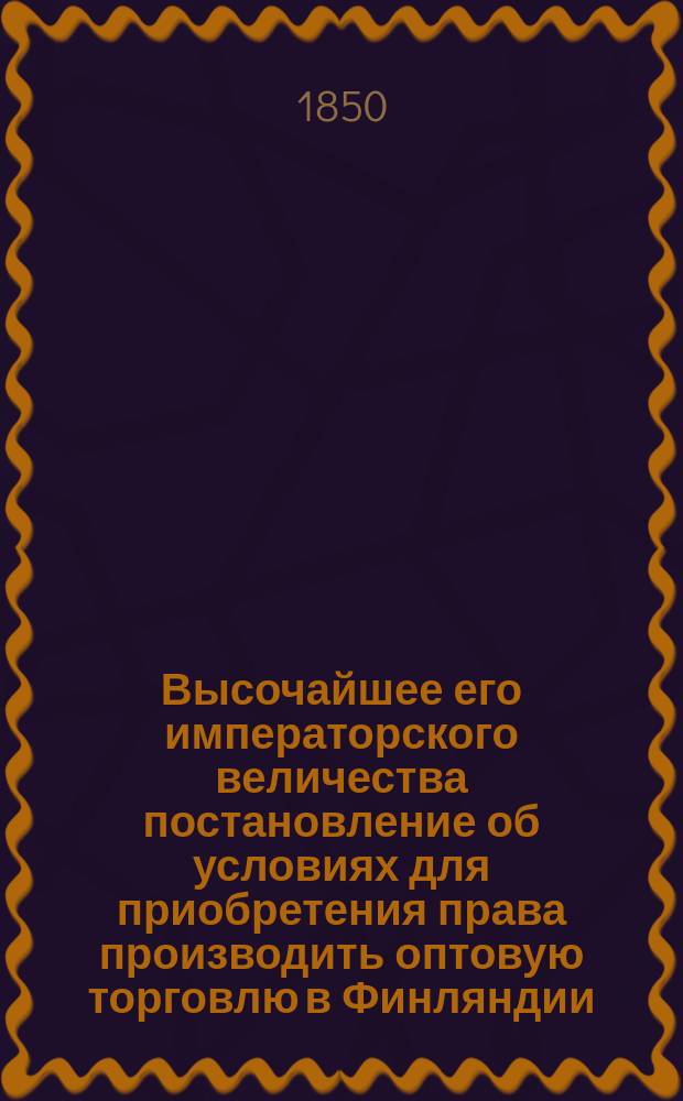 Высочайшее его императорского величества постановление об условиях для приобретения права производить оптовую торговлю в Финляндии, данное в Гельсингфорсе 29 июня 1850 : С прил.