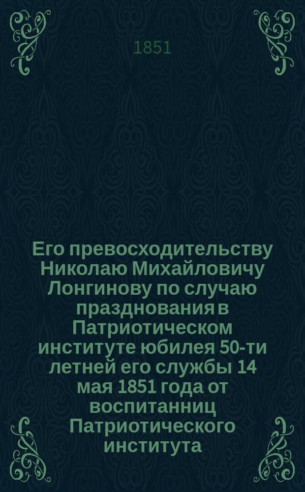 Его превосходительству Николаю Михайловичу Лонгинову по случаю празднования в Патриотическом институте юбилея 50-ти летней его службы 14 мая 1851 года от воспитанниц Патриотического института. 1801-1851 : Адрес в стихах