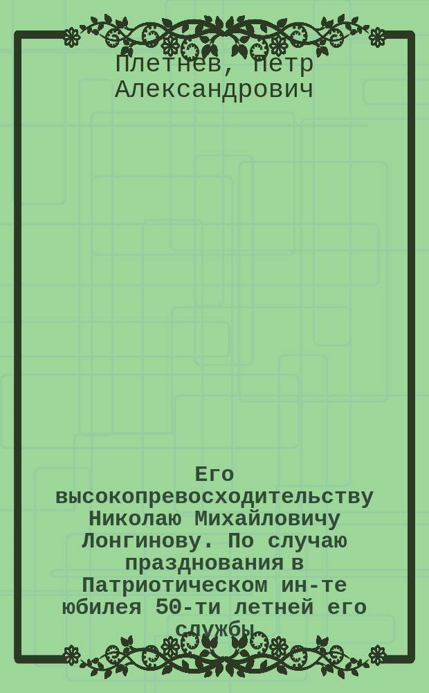 Его высокопревосходительству Николаю Михайловичу Лонгинову. По случаю празднования в Патриотическом ин-те юбилея 50-ти летней его службы. 14 мая 1851 г. От воспитанниц Патриотичского ин-та. 1801-1851 : Стихотворение