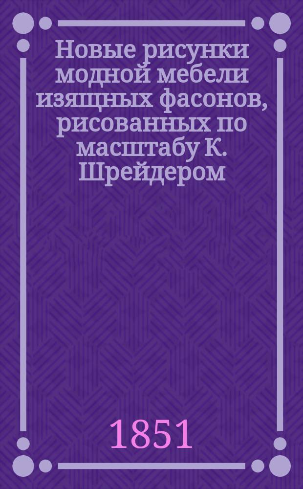 Новые рисунки модной мебели изящных фасонов, рисованных по масштабу К. Шрейдером : 60 рис., составляющих полный амеблимент