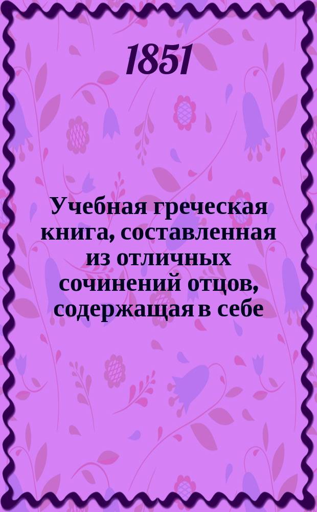 Учебная греческая книга, составленная из отличных сочинений отцов, содержащая в себе: 1. Защищения. 2. Учение умозрительное. 3. Чтение деятельное. 4. Поучения : Ч. 1-