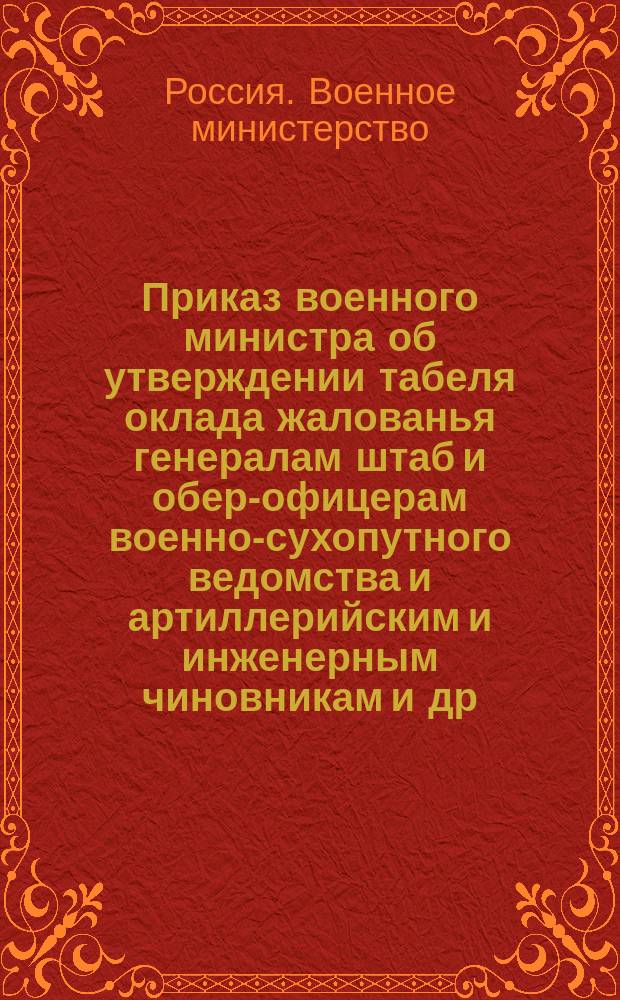 Приказ военного министра [об утверждении табеля оклада жалованья генералам штаб и обер-офицерам военно-сухопутного ведомства и артиллерийским и инженерным чиновникам и др. табелей и росписаний] : С.-Петербург. Мая 26-го дня 1859 г